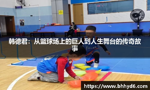 韩德君：从篮球场上的巨人到人生舞台的传奇故事